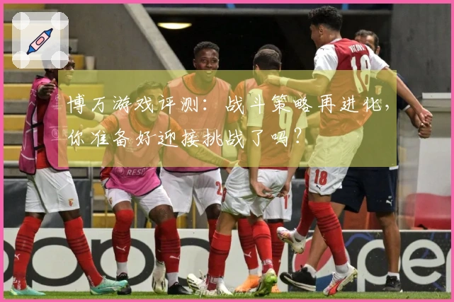 博万游戏评测：战斗策略再进化，你准备好迎接挑战了吗？