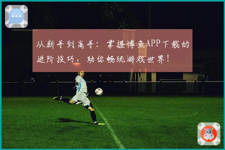 从新手到高手：掌握博鱼APP下载的进阶技巧，助你畅玩游戏世界！