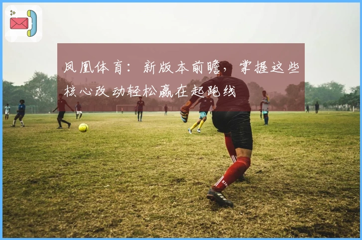 凤凰体育:新版本前瞻,掌握这些核心改动轻松赢在起跑线