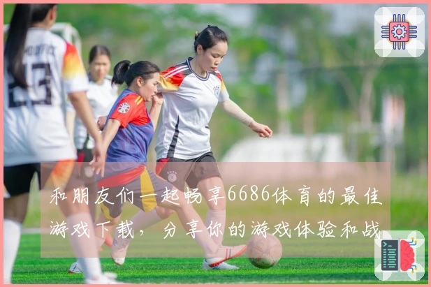 和朋友们一起畅享6686体育的最佳游戏下载，分享你的游戏体验和战术技巧！