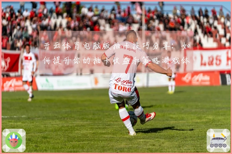 开云体育电脑版抽卡技巧分享：如何提升你的抽卡收益和策略游戏体验