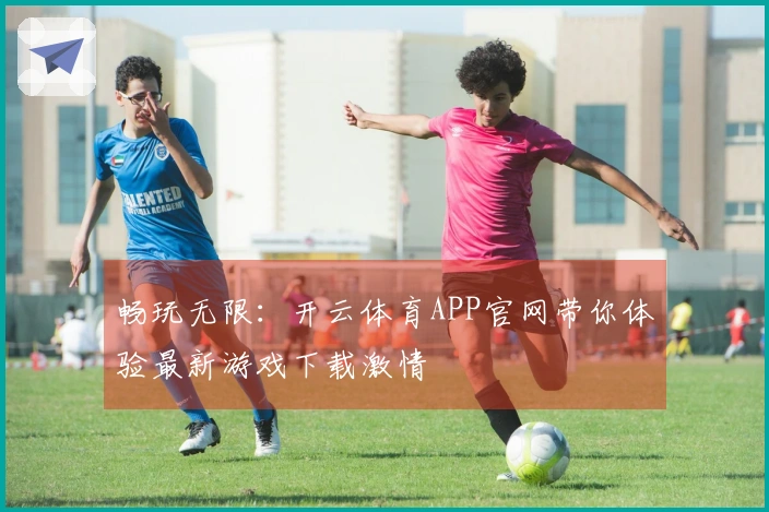 畅玩无限:开云体育APP官网带你体验最新游戏下载激情