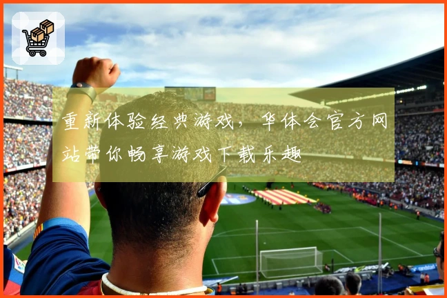 重新体验经典游戏，华体会官方网站带你畅享游戏下载乐趣