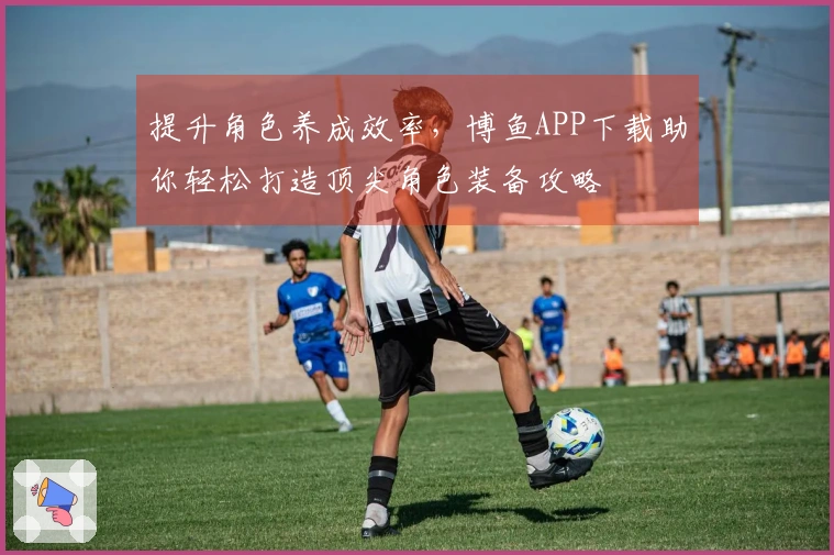 提升角色养成效率，博鱼APP下载助你轻松打造顶尖角色装备攻略