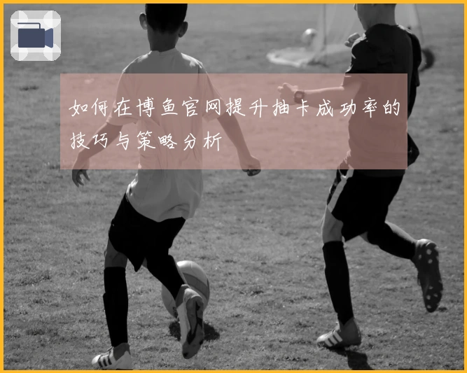 如何在博鱼官网提升抽卡成功率的技巧与策略分析