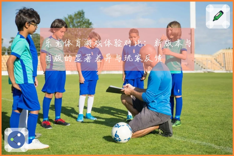 乐竞体育游戏体验对比：新版本与旧版的显著差异与玩家反馈